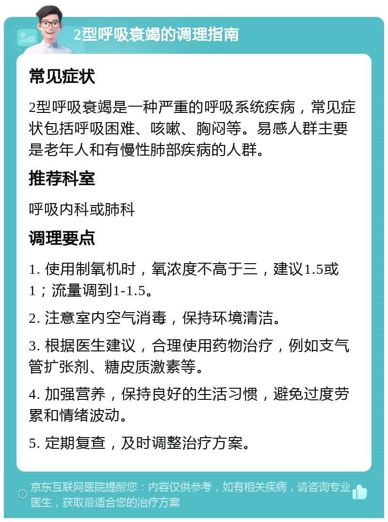 2型呼吸衰竭的调理指南 常见症状 2型呼吸衰竭是一种严重的呼吸系统疾病，常见症状包括呼吸困难、咳嗽、胸闷等。易感人群主要是老年人和有慢性肺部疾病的人群。 推荐科室 呼吸内科或肺科 调理要点 1. 使用制氧机时，氧浓度不高于三，建议1.5或1；流量调到1-1.5。 2. 注意室内空气消毒，保持环境清洁。 3. 根据医生建议，合理使用药物治疗，例如支气管扩张剂、糖皮质激素等。 4. 加强营养，保持良好的生活习惯，避免过度劳累和情绪波动。 5. 定期复查，及时调整治疗方案。