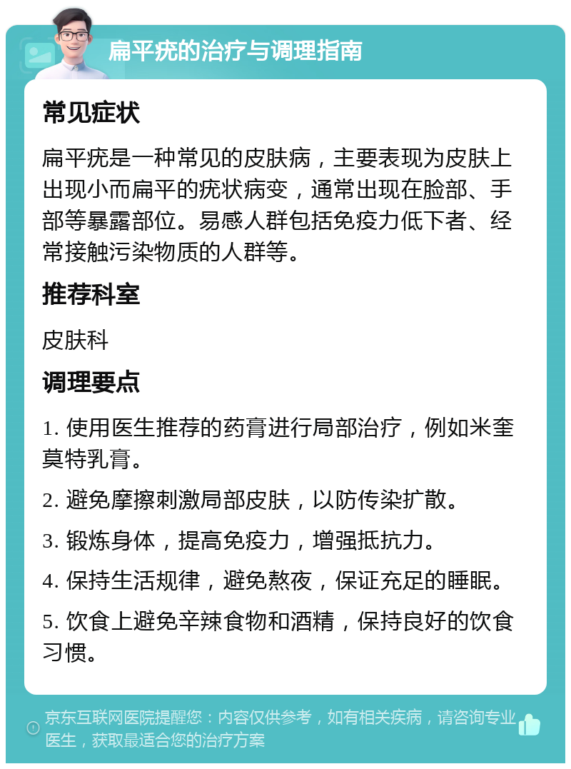 扁平疣的治疗与调理指南 常见症状 扁平疣是一种常见的皮肤病，主要表现为皮肤上出现小而扁平的疣状病变，通常出现在脸部、手部等暴露部位。易感人群包括免疫力低下者、经常接触污染物质的人群等。 推荐科室 皮肤科 调理要点 1. 使用医生推荐的药膏进行局部治疗，例如米奎莫特乳膏。 2. 避免摩擦刺激局部皮肤，以防传染扩散。 3. 锻炼身体，提高免疫力，增强抵抗力。 4. 保持生活规律，避免熬夜，保证充足的睡眠。 5. 饮食上避免辛辣食物和酒精，保持良好的饮食习惯。