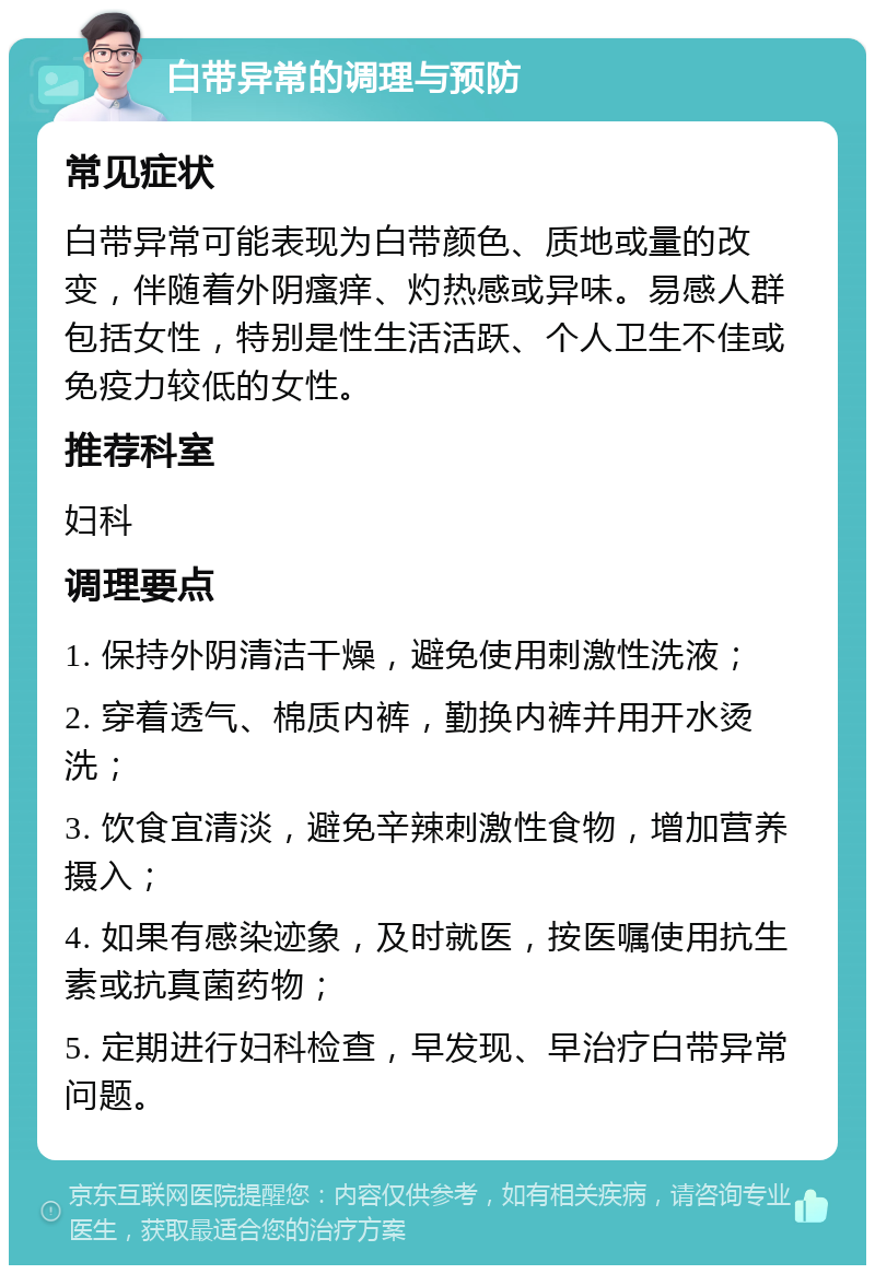 白带异常的调理与预防 常见症状 白带异常可能表现为白带颜色、质地或量的改变，伴随着外阴瘙痒、灼热感或异味。易感人群包括女性，特别是性生活活跃、个人卫生不佳或免疫力较低的女性。 推荐科室 妇科 调理要点 1. 保持外阴清洁干燥，避免使用刺激性洗液； 2. 穿着透气、棉质内裤，勤换内裤并用开水烫洗； 3. 饮食宜清淡，避免辛辣刺激性食物，增加营养摄入； 4. 如果有感染迹象，及时就医，按医嘱使用抗生素或抗真菌药物； 5. 定期进行妇科检查，早发现、早治疗白带异常问题。