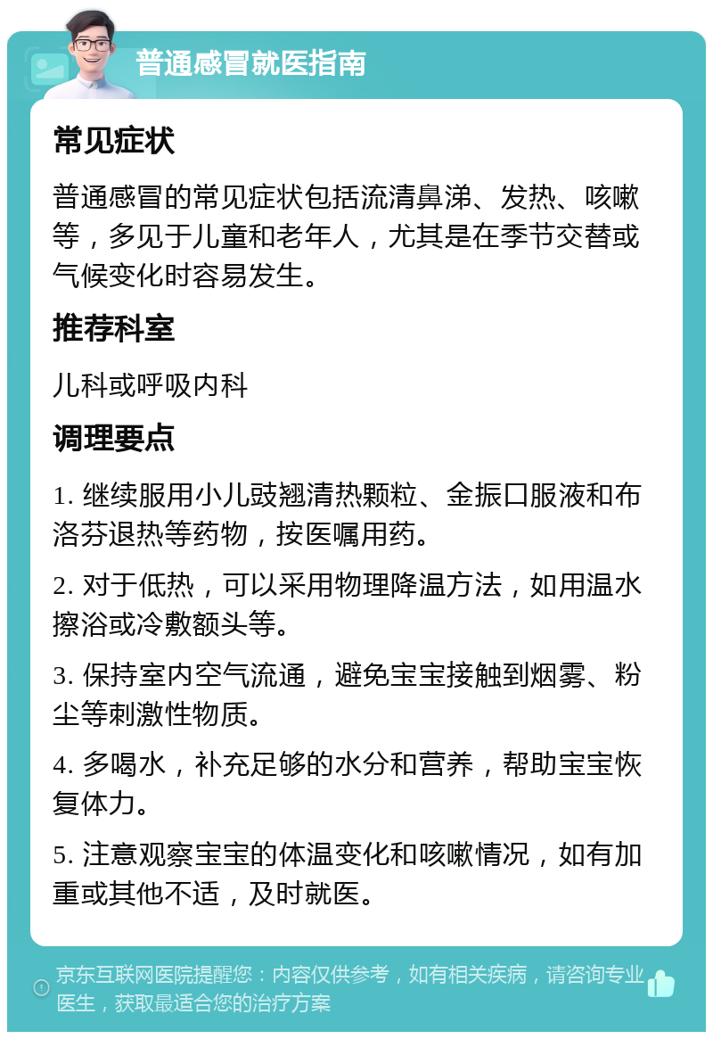 普通感冒就医指南 常见症状 普通感冒的常见症状包括流清鼻涕、发热、咳嗽等，多见于儿童和老年人，尤其是在季节交替或气候变化时容易发生。 推荐科室 儿科或呼吸内科 调理要点 1. 继续服用小儿豉翘清热颗粒、金振口服液和布洛芬退热等药物，按医嘱用药。 2. 对于低热，可以采用物理降温方法，如用温水擦浴或冷敷额头等。 3. 保持室内空气流通，避免宝宝接触到烟雾、粉尘等刺激性物质。 4. 多喝水，补充足够的水分和营养，帮助宝宝恢复体力。 5. 注意观察宝宝的体温变化和咳嗽情况，如有加重或其他不适，及时就医。