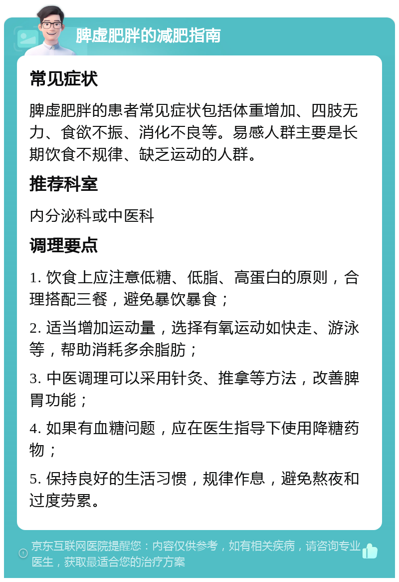 脾虚肥胖的减肥指南 常见症状 脾虚肥胖的患者常见症状包括体重增加、四肢无力、食欲不振、消化不良等。易感人群主要是长期饮食不规律、缺乏运动的人群。 推荐科室 内分泌科或中医科 调理要点 1. 饮食上应注意低糖、低脂、高蛋白的原则，合理搭配三餐，避免暴饮暴食； 2. 适当增加运动量，选择有氧运动如快走、游泳等，帮助消耗多余脂肪； 3. 中医调理可以采用针灸、推拿等方法，改善脾胃功能； 4. 如果有血糖问题，应在医生指导下使用降糖药物； 5. 保持良好的生活习惯，规律作息，避免熬夜和过度劳累。