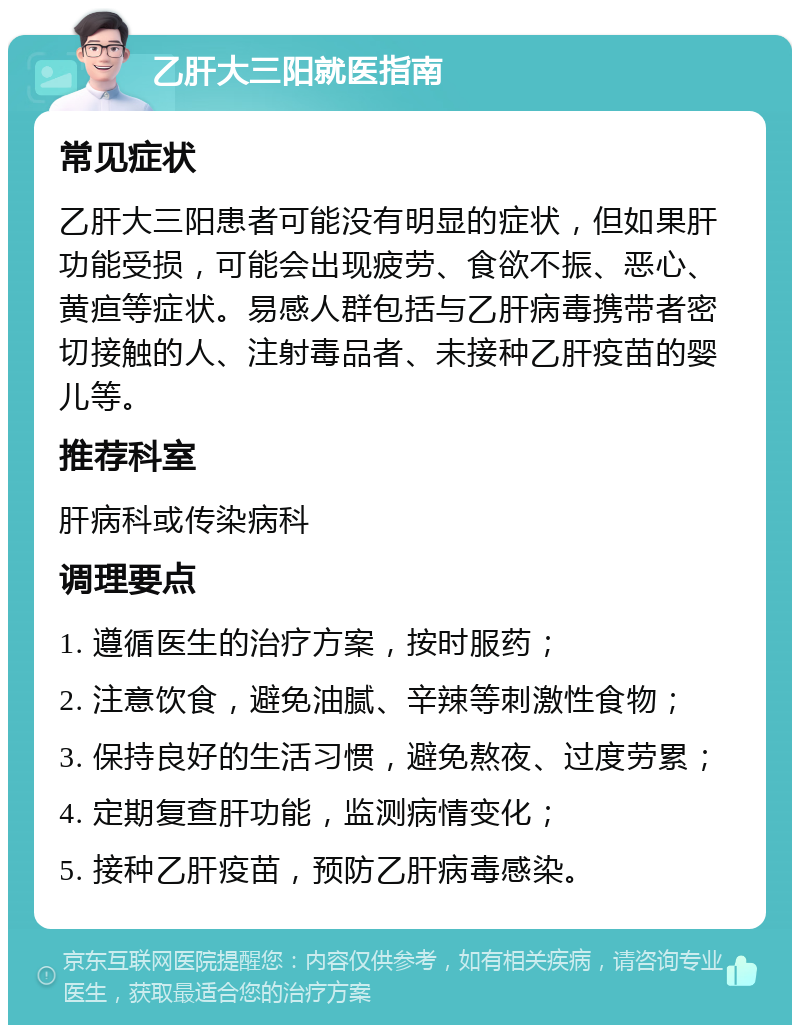 乙肝大三阳就医指南 常见症状 乙肝大三阳患者可能没有明显的症状，但如果肝功能受损，可能会出现疲劳、食欲不振、恶心、黄疸等症状。易感人群包括与乙肝病毒携带者密切接触的人、注射毒品者、未接种乙肝疫苗的婴儿等。 推荐科室 肝病科或传染病科 调理要点 1. 遵循医生的治疗方案，按时服药； 2. 注意饮食，避免油腻、辛辣等刺激性食物； 3. 保持良好的生活习惯，避免熬夜、过度劳累； 4. 定期复查肝功能，监测病情变化； 5. 接种乙肝疫苗，预防乙肝病毒感染。