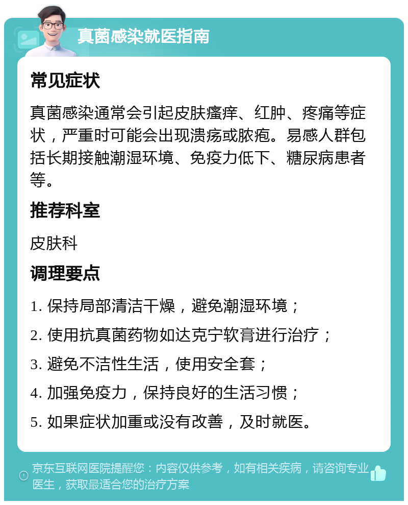 真菌感染就医指南 常见症状 真菌感染通常会引起皮肤瘙痒、红肿、疼痛等症状，严重时可能会出现溃疡或脓疱。易感人群包括长期接触潮湿环境、免疫力低下、糖尿病患者等。 推荐科室 皮肤科 调理要点 1. 保持局部清洁干燥，避免潮湿环境； 2. 使用抗真菌药物如达克宁软膏进行治疗； 3. 避免不洁性生活，使用安全套； 4. 加强免疫力，保持良好的生活习惯； 5. 如果症状加重或没有改善，及时就医。