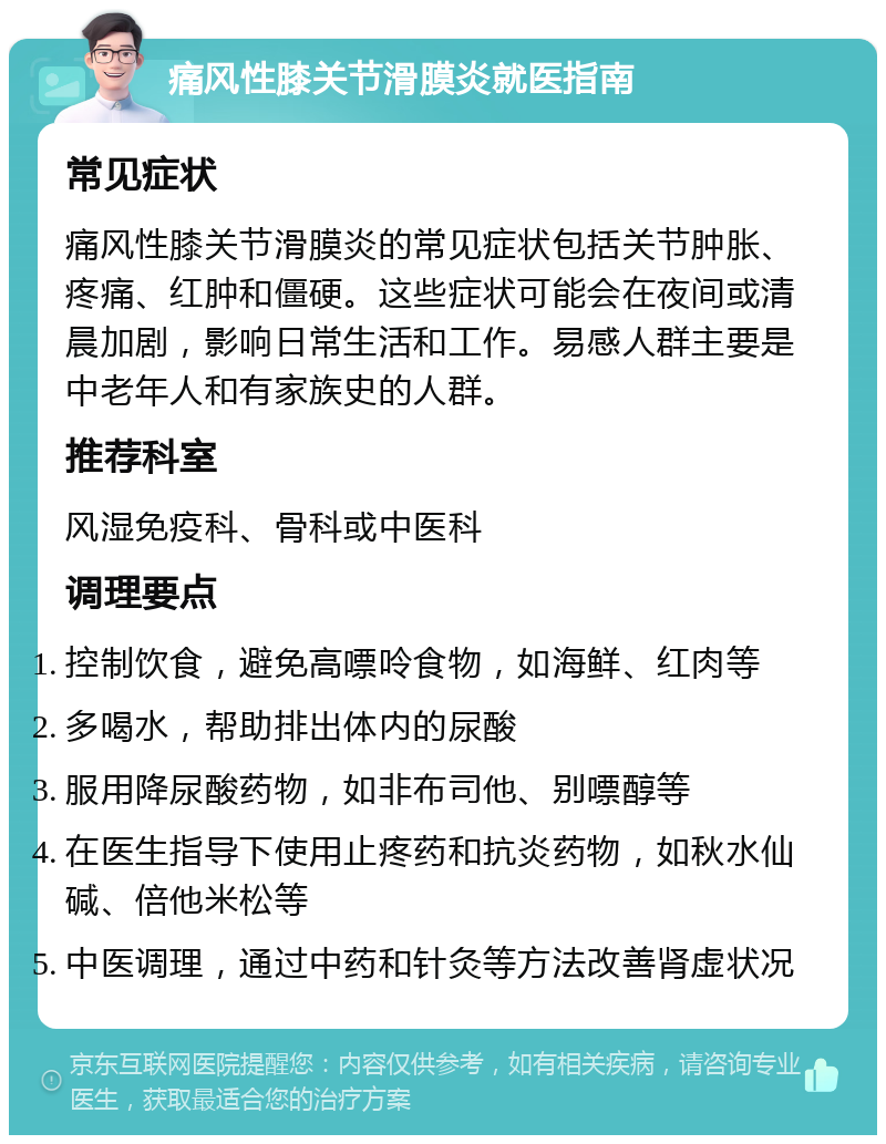 痛风性膝关节滑膜炎就医指南 常见症状 痛风性膝关节滑膜炎的常见症状包括关节肿胀、疼痛、红肿和僵硬。这些症状可能会在夜间或清晨加剧，影响日常生活和工作。易感人群主要是中老年人和有家族史的人群。 推荐科室 风湿免疫科、骨科或中医科 调理要点 控制饮食，避免高嘌呤食物，如海鲜、红肉等 多喝水，帮助排出体内的尿酸 服用降尿酸药物，如非布司他、别嘌醇等 在医生指导下使用止疼药和抗炎药物，如秋水仙碱、倍他米松等 中医调理，通过中药和针灸等方法改善肾虚状况