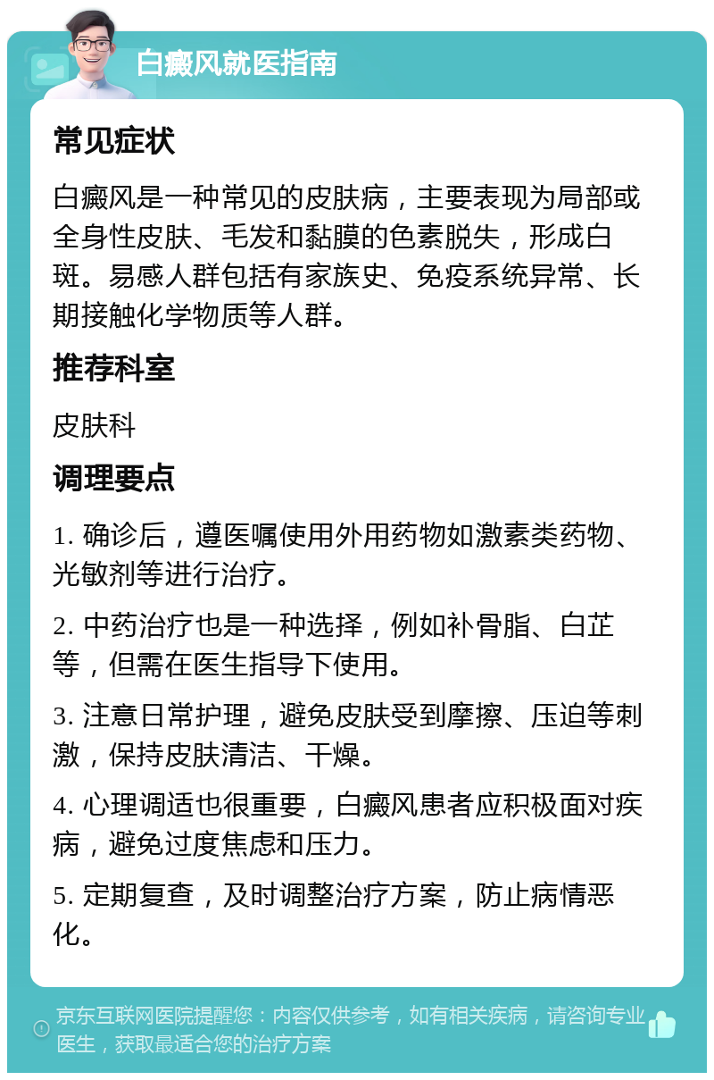 白癜风就医指南 常见症状 白癜风是一种常见的皮肤病，主要表现为局部或全身性皮肤、毛发和黏膜的色素脱失，形成白斑。易感人群包括有家族史、免疫系统异常、长期接触化学物质等人群。 推荐科室 皮肤科 调理要点 1. 确诊后，遵医嘱使用外用药物如激素类药物、光敏剂等进行治疗。 2. 中药治疗也是一种选择，例如补骨脂、白芷等，但需在医生指导下使用。 3. 注意日常护理，避免皮肤受到摩擦、压迫等刺激，保持皮肤清洁、干燥。 4. 心理调适也很重要，白癜风患者应积极面对疾病，避免过度焦虑和压力。 5. 定期复查，及时调整治疗方案，防止病情恶化。