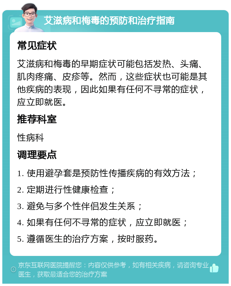 艾滋病和梅毒的预防和治疗指南 常见症状 艾滋病和梅毒的早期症状可能包括发热、头痛、肌肉疼痛、皮疹等。然而，这些症状也可能是其他疾病的表现，因此如果有任何不寻常的症状，应立即就医。 推荐科室 性病科 调理要点 1. 使用避孕套是预防性传播疾病的有效方法； 2. 定期进行性健康检查； 3. 避免与多个性伴侣发生关系； 4. 如果有任何不寻常的症状，应立即就医； 5. 遵循医生的治疗方案，按时服药。