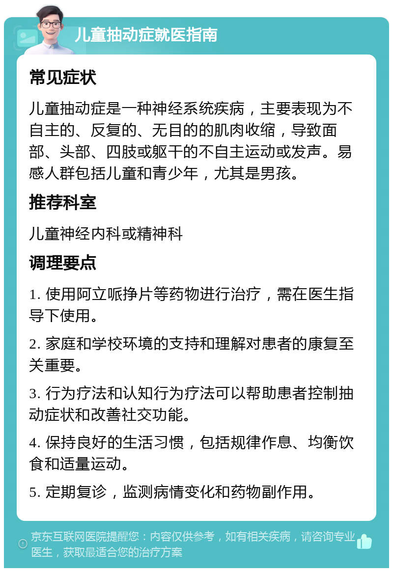 儿童抽动症就医指南 常见症状 儿童抽动症是一种神经系统疾病，主要表现为不自主的、反复的、无目的的肌肉收缩，导致面部、头部、四肢或躯干的不自主运动或发声。易感人群包括儿童和青少年，尤其是男孩。 推荐科室 儿童神经内科或精神科 调理要点 1. 使用阿立哌挣片等药物进行治疗，需在医生指导下使用。 2. 家庭和学校环境的支持和理解对患者的康复至关重要。 3. 行为疗法和认知行为疗法可以帮助患者控制抽动症状和改善社交功能。 4. 保持良好的生活习惯，包括规律作息、均衡饮食和适量运动。 5. 定期复诊，监测病情变化和药物副作用。