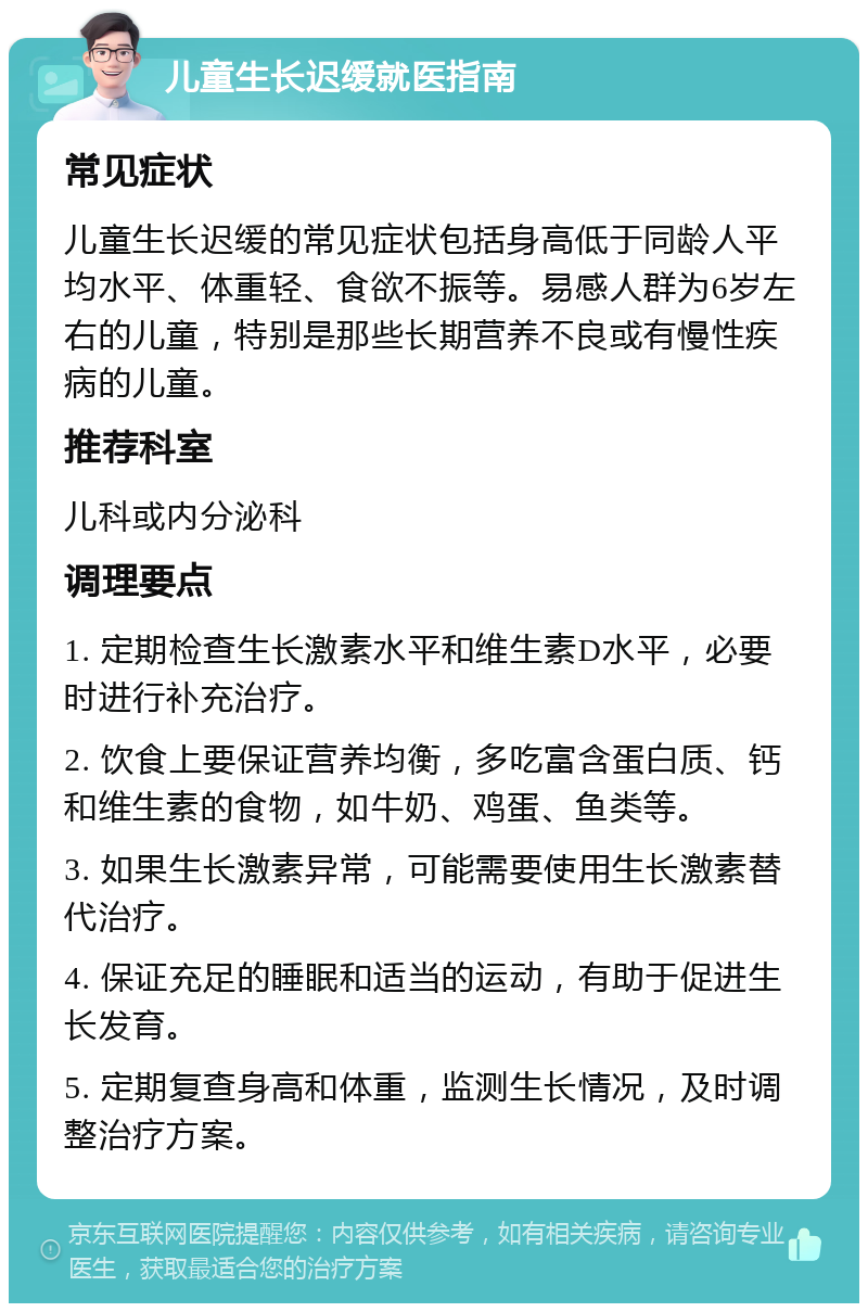 儿童生长迟缓就医指南 常见症状 儿童生长迟缓的常见症状包括身高低于同龄人平均水平、体重轻、食欲不振等。易感人群为6岁左右的儿童，特别是那些长期营养不良或有慢性疾病的儿童。 推荐科室 儿科或内分泌科 调理要点 1. 定期检查生长激素水平和维生素D水平，必要时进行补充治疗。 2. 饮食上要保证营养均衡，多吃富含蛋白质、钙和维生素的食物，如牛奶、鸡蛋、鱼类等。 3. 如果生长激素异常，可能需要使用生长激素替代治疗。 4. 保证充足的睡眠和适当的运动，有助于促进生长发育。 5. 定期复查身高和体重，监测生长情况，及时调整治疗方案。