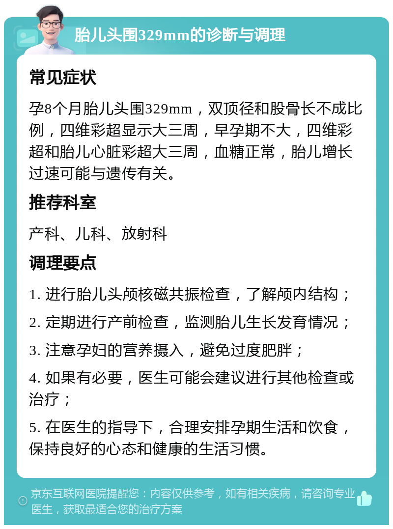 胎儿头围329mm的诊断与调理 常见症状 孕8个月胎儿头围329mm，双顶径和股骨长不成比例，四维彩超显示大三周，早孕期不大，四维彩超和胎儿心脏彩超大三周，血糖正常，胎儿增长过速可能与遗传有关。 推荐科室 产科、儿科、放射科 调理要点 1. 进行胎儿头颅核磁共振检查，了解颅内结构； 2. 定期进行产前检查，监测胎儿生长发育情况； 3. 注意孕妇的营养摄入，避免过度肥胖； 4. 如果有必要，医生可能会建议进行其他检查或治疗； 5. 在医生的指导下，合理安排孕期生活和饮食，保持良好的心态和健康的生活习惯。