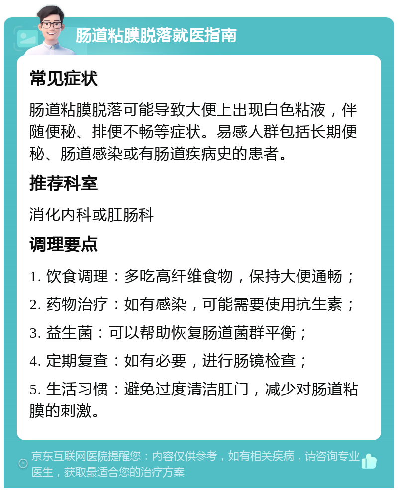 肠道粘膜脱落就医指南 常见症状 肠道粘膜脱落可能导致大便上出现白色粘液，伴随便秘、排便不畅等症状。易感人群包括长期便秘、肠道感染或有肠道疾病史的患者。 推荐科室 消化内科或肛肠科 调理要点 1. 饮食调理：多吃高纤维食物，保持大便通畅； 2. 药物治疗：如有感染，可能需要使用抗生素； 3. 益生菌：可以帮助恢复肠道菌群平衡； 4. 定期复查：如有必要，进行肠镜检查； 5. 生活习惯：避免过度清洁肛门，减少对肠道粘膜的刺激。