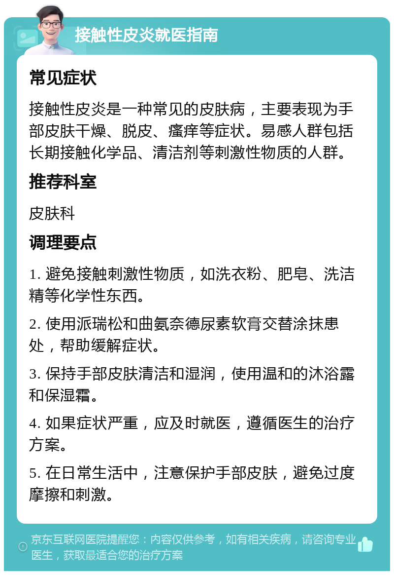 接触性皮炎就医指南 常见症状 接触性皮炎是一种常见的皮肤病，主要表现为手部皮肤干燥、脱皮、瘙痒等症状。易感人群包括长期接触化学品、清洁剂等刺激性物质的人群。 推荐科室 皮肤科 调理要点 1. 避免接触刺激性物质，如洗衣粉、肥皂、洗洁精等化学性东西。 2. 使用派瑞松和曲氨奈德尿素软膏交替涂抹患处，帮助缓解症状。 3. 保持手部皮肤清洁和湿润，使用温和的沐浴露和保湿霜。 4. 如果症状严重，应及时就医，遵循医生的治疗方案。 5. 在日常生活中，注意保护手部皮肤，避免过度摩擦和刺激。