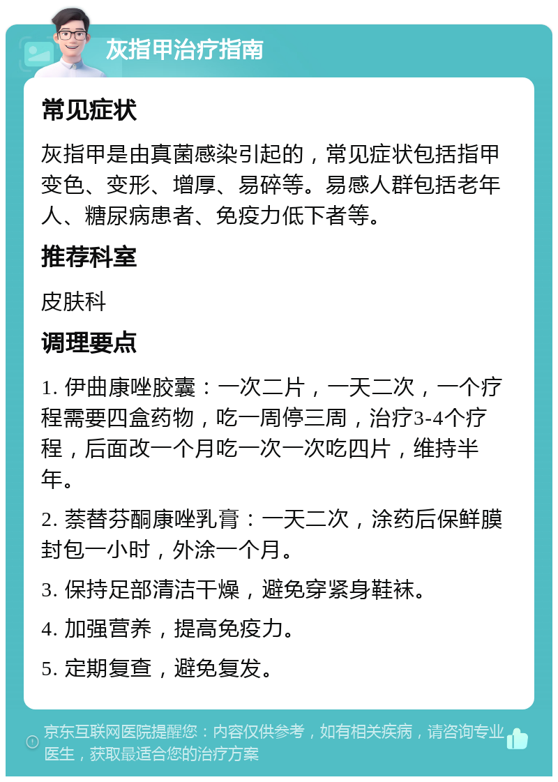 灰指甲治疗指南 常见症状 灰指甲是由真菌感染引起的，常见症状包括指甲变色、变形、增厚、易碎等。易感人群包括老年人、糖尿病患者、免疫力低下者等。 推荐科室 皮肤科 调理要点 1. 伊曲康唑胶囊：一次二片，一天二次，一个疗程需要四盒药物，吃一周停三周，治疗3-4个疗程，后面改一个月吃一次一次吃四片，维持半年。 2. 萘替芬酮康唑乳膏：一天二次，涂药后保鲜膜封包一小时，外涂一个月。 3. 保持足部清洁干燥，避免穿紧身鞋袜。 4. 加强营养，提高免疫力。 5. 定期复查，避免复发。