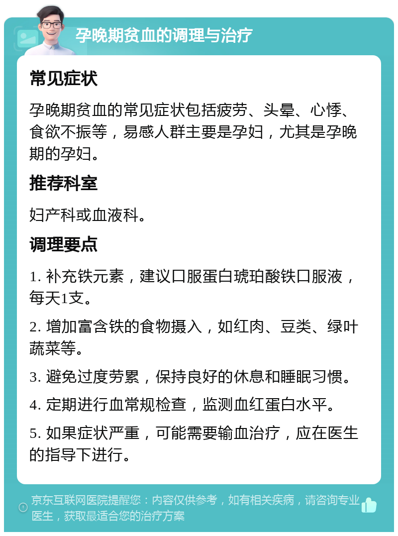 孕晚期贫血的调理与治疗 常见症状 孕晚期贫血的常见症状包括疲劳、头晕、心悸、食欲不振等，易感人群主要是孕妇，尤其是孕晚期的孕妇。 推荐科室 妇产科或血液科。 调理要点 1. 补充铁元素，建议口服蛋白琥珀酸铁口服液，每天1支。 2. 增加富含铁的食物摄入，如红肉、豆类、绿叶蔬菜等。 3. 避免过度劳累，保持良好的休息和睡眠习惯。 4. 定期进行血常规检查，监测血红蛋白水平。 5. 如果症状严重，可能需要输血治疗，应在医生的指导下进行。