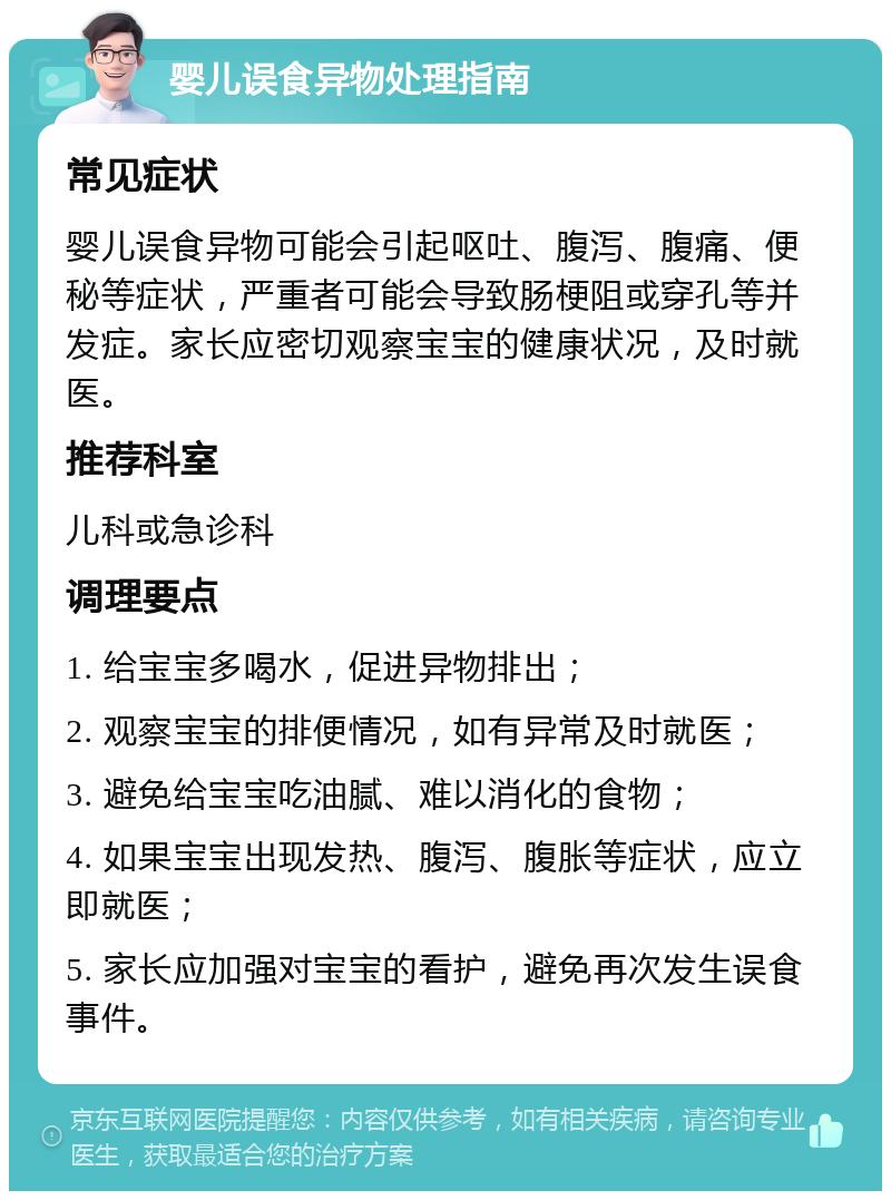 婴儿误食异物处理指南 常见症状 婴儿误食异物可能会引起呕吐、腹泻、腹痛、便秘等症状，严重者可能会导致肠梗阻或穿孔等并发症。家长应密切观察宝宝的健康状况，及时就医。 推荐科室 儿科或急诊科 调理要点 1. 给宝宝多喝水，促进异物排出； 2. 观察宝宝的排便情况，如有异常及时就医； 3. 避免给宝宝吃油腻、难以消化的食物； 4. 如果宝宝出现发热、腹泻、腹胀等症状，应立即就医； 5. 家长应加强对宝宝的看护，避免再次发生误食事件。