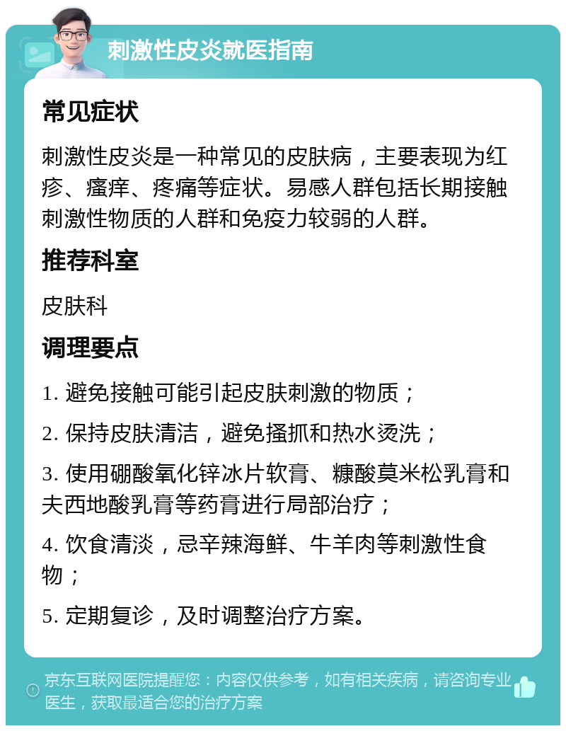 刺激性皮炎就医指南 常见症状 刺激性皮炎是一种常见的皮肤病，主要表现为红疹、瘙痒、疼痛等症状。易感人群包括长期接触刺激性物质的人群和免疫力较弱的人群。 推荐科室 皮肤科 调理要点 1. 避免接触可能引起皮肤刺激的物质； 2. 保持皮肤清洁，避免搔抓和热水烫洗； 3. 使用硼酸氧化锌冰片软膏、糠酸莫米松乳膏和夫西地酸乳膏等药膏进行局部治疗； 4. 饮食清淡，忌辛辣海鲜、牛羊肉等刺激性食物； 5. 定期复诊，及时调整治疗方案。