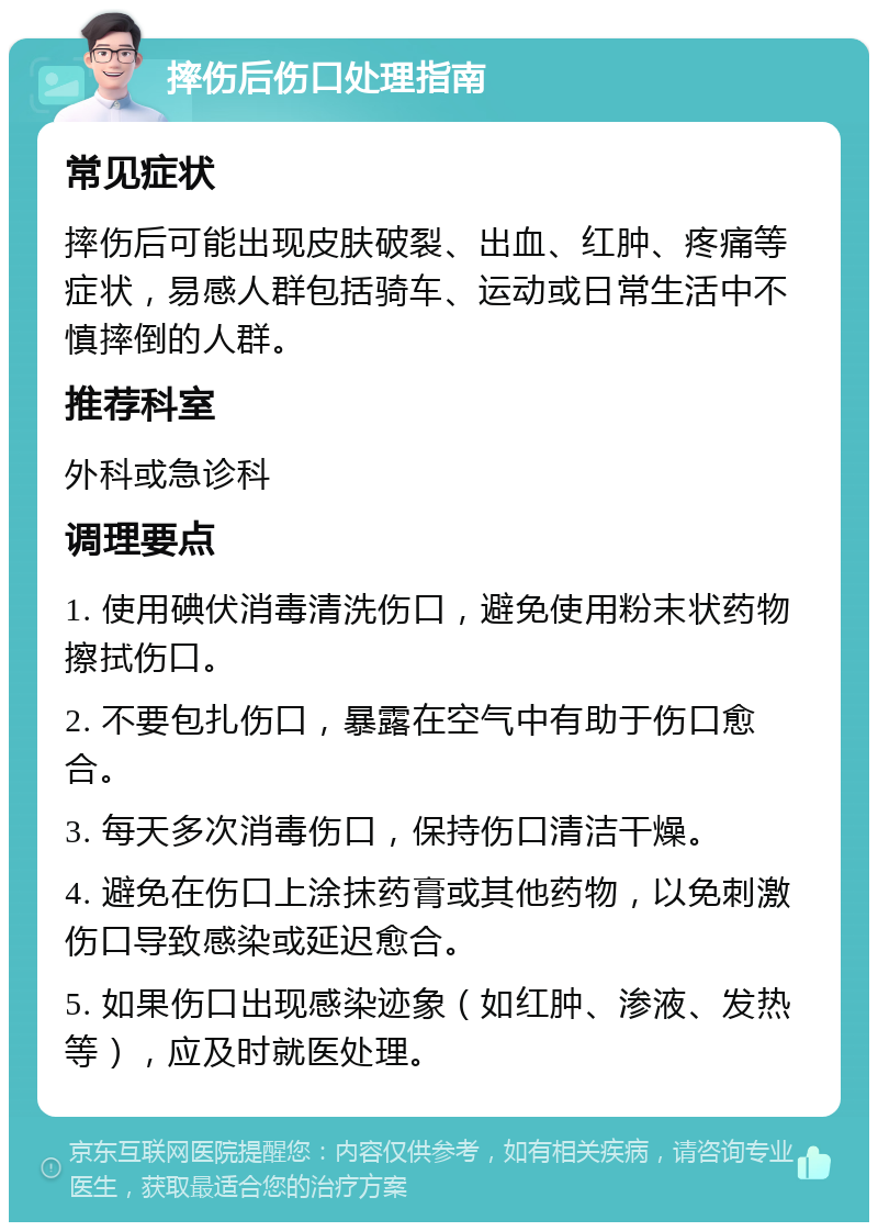 摔伤后伤口处理指南 常见症状 摔伤后可能出现皮肤破裂、出血、红肿、疼痛等症状，易感人群包括骑车、运动或日常生活中不慎摔倒的人群。 推荐科室 外科或急诊科 调理要点 1. 使用碘伏消毒清洗伤口，避免使用粉末状药物擦拭伤口。 2. 不要包扎伤口，暴露在空气中有助于伤口愈合。 3. 每天多次消毒伤口，保持伤口清洁干燥。 4. 避免在伤口上涂抹药膏或其他药物，以免刺激伤口导致感染或延迟愈合。 5. 如果伤口出现感染迹象（如红肿、渗液、发热等），应及时就医处理。