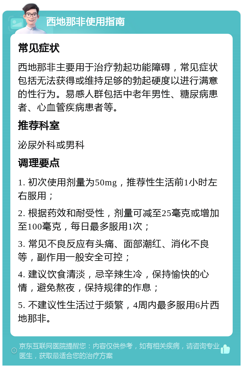 西地那非使用指南 常见症状 西地那非主要用于治疗勃起功能障碍，常见症状包括无法获得或维持足够的勃起硬度以进行满意的性行为。易感人群包括中老年男性、糖尿病患者、心血管疾病患者等。 推荐科室 泌尿外科或男科 调理要点 1. 初次使用剂量为50mg，推荐性生活前1小时左右服用； 2. 根据药效和耐受性，剂量可减至25毫克或增加至100毫克，每日最多服用1次； 3. 常见不良反应有头痛、面部潮红、消化不良等，副作用一般安全可控； 4. 建议饮食清淡，忌辛辣生冷，保持愉快的心情，避免熬夜，保持规律的作息； 5. 不建议性生活过于频繁，4周内最多服用6片西地那非。