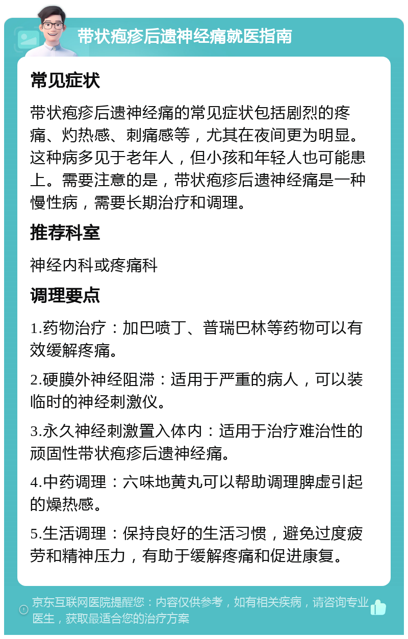 带状疱疹后遗神经痛就医指南 常见症状 带状疱疹后遗神经痛的常见症状包括剧烈的疼痛、灼热感、刺痛感等，尤其在夜间更为明显。这种病多见于老年人，但小孩和年轻人也可能患上。需要注意的是，带状疱疹后遗神经痛是一种慢性病，需要长期治疗和调理。 推荐科室 神经内科或疼痛科 调理要点 1.药物治疗：加巴喷丁、普瑞巴林等药物可以有效缓解疼痛。 2.硬膜外神经阻滞：适用于严重的病人，可以装临时的神经刺激仪。 3.永久神经刺激置入体内：适用于治疗难治性的顽固性带状疱疹后遗神经痛。 4.中药调理：六味地黄丸可以帮助调理脾虚引起的燥热感。 5.生活调理：保持良好的生活习惯，避免过度疲劳和精神压力，有助于缓解疼痛和促进康复。