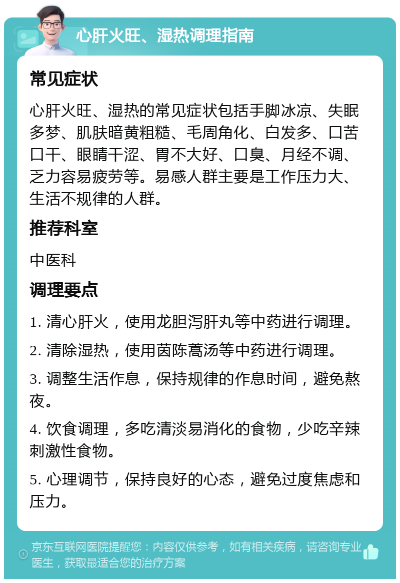 心肝火旺、湿热调理指南 常见症状 心肝火旺、湿热的常见症状包括手脚冰凉、失眠多梦、肌肤暗黄粗糙、毛周角化、白发多、口苦口干、眼睛干涩、胃不大好、口臭、月经不调、乏力容易疲劳等。易感人群主要是工作压力大、生活不规律的人群。 推荐科室 中医科 调理要点 1. 清心肝火，使用龙胆泻肝丸等中药进行调理。 2. 清除湿热，使用茵陈蒿汤等中药进行调理。 3. 调整生活作息，保持规律的作息时间，避免熬夜。 4. 饮食调理，多吃清淡易消化的食物，少吃辛辣刺激性食物。 5. 心理调节，保持良好的心态，避免过度焦虑和压力。