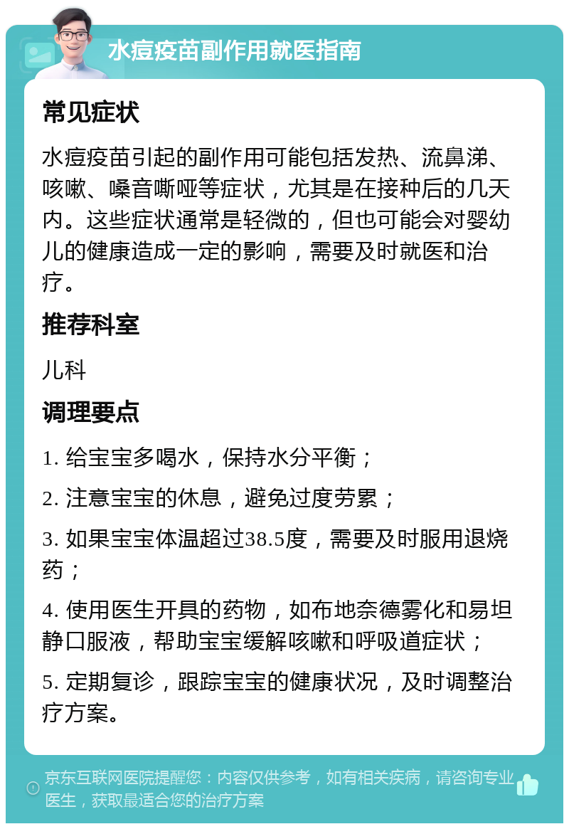 水痘疫苗副作用就医指南 常见症状 水痘疫苗引起的副作用可能包括发热、流鼻涕、咳嗽、嗓音嘶哑等症状，尤其是在接种后的几天内。这些症状通常是轻微的，但也可能会对婴幼儿的健康造成一定的影响，需要及时就医和治疗。 推荐科室 儿科 调理要点 1. 给宝宝多喝水，保持水分平衡； 2. 注意宝宝的休息，避免过度劳累； 3. 如果宝宝体温超过38.5度，需要及时服用退烧药； 4. 使用医生开具的药物，如布地奈德雾化和易坦静口服液，帮助宝宝缓解咳嗽和呼吸道症状； 5. 定期复诊，跟踪宝宝的健康状况，及时调整治疗方案。