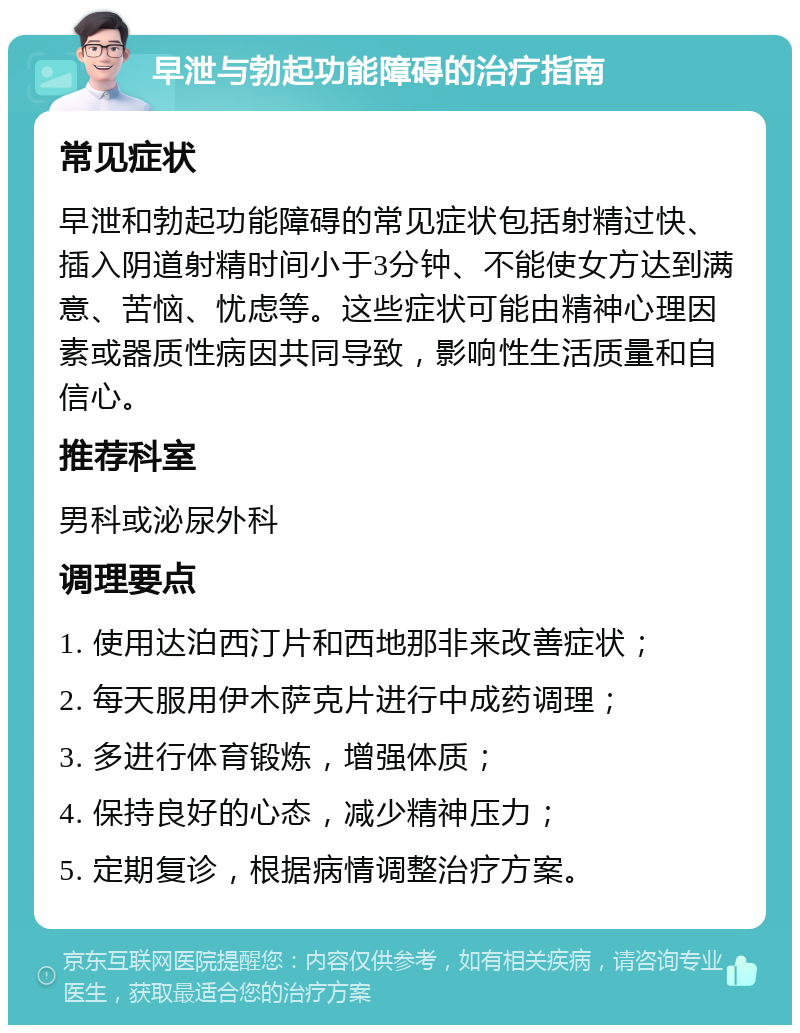 早泄与勃起功能障碍的治疗指南 常见症状 早泄和勃起功能障碍的常见症状包括射精过快、插入阴道射精时间小于3分钟、不能使女方达到满意、苦恼、忧虑等。这些症状可能由精神心理因素或器质性病因共同导致，影响性生活质量和自信心。 推荐科室 男科或泌尿外科 调理要点 1. 使用达泊西汀片和西地那非来改善症状； 2. 每天服用伊木萨克片进行中成药调理； 3. 多进行体育锻炼，增强体质； 4. 保持良好的心态，减少精神压力； 5. 定期复诊，根据病情调整治疗方案。