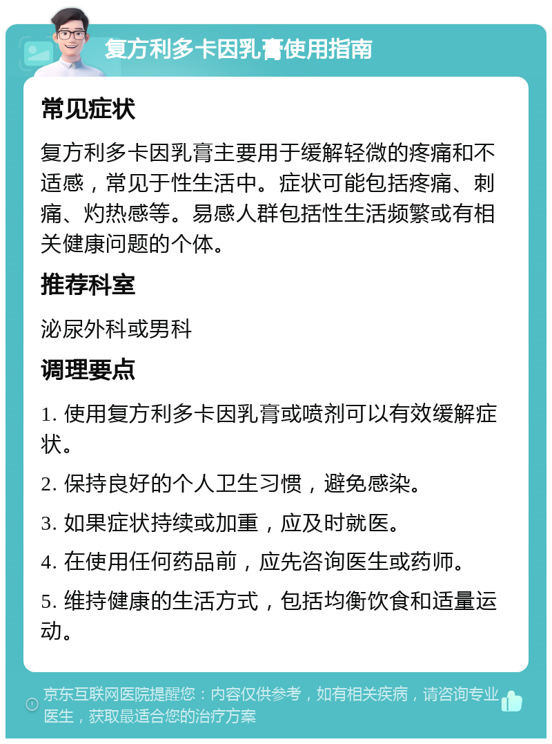 复方利多卡因乳膏使用指南 常见症状 复方利多卡因乳膏主要用于缓解轻微的疼痛和不适感，常见于性生活中。症状可能包括疼痛、刺痛、灼热感等。易感人群包括性生活频繁或有相关健康问题的个体。 推荐科室 泌尿外科或男科 调理要点 1. 使用复方利多卡因乳膏或喷剂可以有效缓解症状。 2. 保持良好的个人卫生习惯，避免感染。 3. 如果症状持续或加重，应及时就医。 4. 在使用任何药品前，应先咨询医生或药师。 5. 维持健康的生活方式，包括均衡饮食和适量运动。