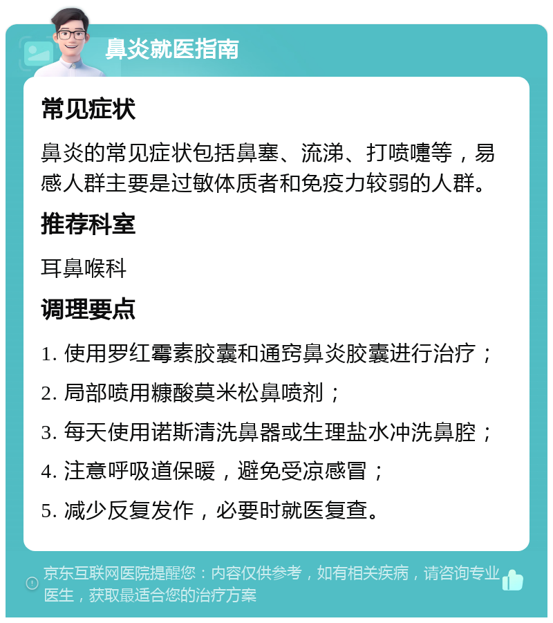 鼻炎就医指南 常见症状 鼻炎的常见症状包括鼻塞、流涕、打喷嚏等，易感人群主要是过敏体质者和免疫力较弱的人群。 推荐科室 耳鼻喉科 调理要点 1. 使用罗红霉素胶囊和通窍鼻炎胶囊进行治疗； 2. 局部喷用糠酸莫米松鼻喷剂； 3. 每天使用诺斯清洗鼻器或生理盐水冲洗鼻腔； 4. 注意呼吸道保暖，避免受凉感冒； 5. 减少反复发作，必要时就医复查。