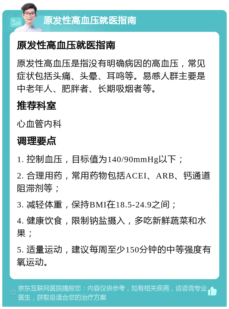 原发性高血压就医指南 原发性高血压就医指南 原发性高血压是指没有明确病因的高血压，常见症状包括头痛、头晕、耳鸣等。易感人群主要是中老年人、肥胖者、长期吸烟者等。 推荐科室 心血管内科 调理要点 1. 控制血压，目标值为140/90mmHg以下； 2. 合理用药，常用药物包括ACEI、ARB、钙通道阻滞剂等； 3. 减轻体重，保持BMI在18.5-24.9之间； 4. 健康饮食，限制钠盐摄入，多吃新鲜蔬菜和水果； 5. 适量运动，建议每周至少150分钟的中等强度有氧运动。