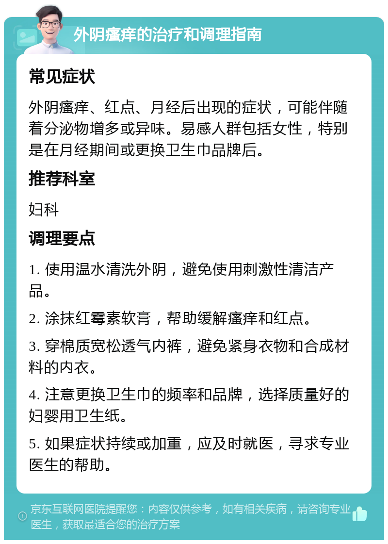 外阴瘙痒的治疗和调理指南 常见症状 外阴瘙痒、红点、月经后出现的症状，可能伴随着分泌物增多或异味。易感人群包括女性，特别是在月经期间或更换卫生巾品牌后。 推荐科室 妇科 调理要点 1. 使用温水清洗外阴，避免使用刺激性清洁产品。 2. 涂抹红霉素软膏，帮助缓解瘙痒和红点。 3. 穿棉质宽松透气内裤，避免紧身衣物和合成材料的内衣。 4. 注意更换卫生巾的频率和品牌，选择质量好的妇婴用卫生纸。 5. 如果症状持续或加重，应及时就医，寻求专业医生的帮助。