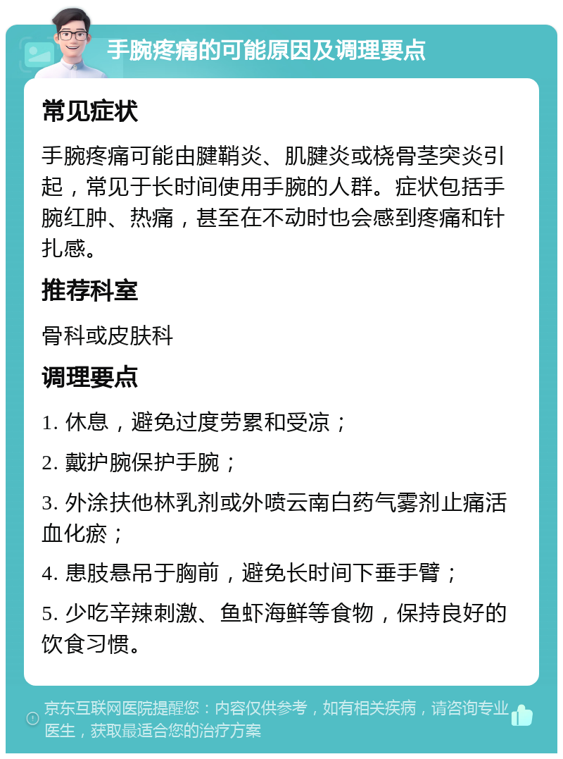 手腕疼痛的可能原因及调理要点 常见症状 手腕疼痛可能由腱鞘炎、肌腱炎或桡骨茎突炎引起，常见于长时间使用手腕的人群。症状包括手腕红肿、热痛，甚至在不动时也会感到疼痛和针扎感。 推荐科室 骨科或皮肤科 调理要点 1. 休息，避免过度劳累和受凉； 2. 戴护腕保护手腕； 3. 外涂扶他林乳剂或外喷云南白药气雾剂止痛活血化瘀； 4. 患肢悬吊于胸前，避免长时间下垂手臂； 5. 少吃辛辣刺激、鱼虾海鲜等食物，保持良好的饮食习惯。