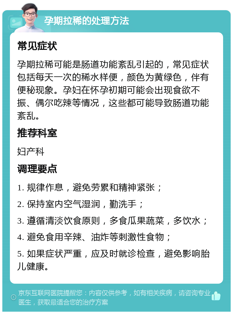 孕期拉稀的处理方法 常见症状 孕期拉稀可能是肠道功能紊乱引起的，常见症状包括每天一次的稀水样便，颜色为黄绿色，伴有便秘现象。孕妇在怀孕初期可能会出现食欲不振、偶尔吃辣等情况，这些都可能导致肠道功能紊乱。 推荐科室 妇产科 调理要点 1. 规律作息，避免劳累和精神紧张； 2. 保持室内空气湿润，勤洗手； 3. 遵循清淡饮食原则，多食瓜果蔬菜，多饮水； 4. 避免食用辛辣、油炸等刺激性食物； 5. 如果症状严重，应及时就诊检查，避免影响胎儿健康。