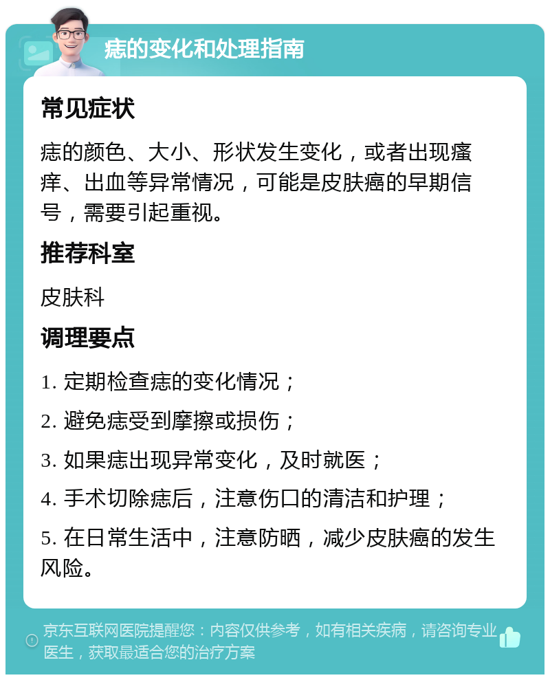 痣的变化和处理指南 常见症状 痣的颜色、大小、形状发生变化，或者出现瘙痒、出血等异常情况，可能是皮肤癌的早期信号，需要引起重视。 推荐科室 皮肤科 调理要点 1. 定期检查痣的变化情况； 2. 避免痣受到摩擦或损伤； 3. 如果痣出现异常变化，及时就医； 4. 手术切除痣后，注意伤口的清洁和护理； 5. 在日常生活中，注意防晒，减少皮肤癌的发生风险。