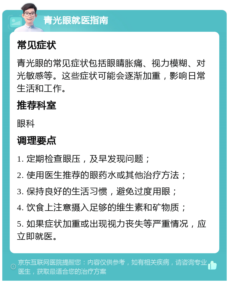 青光眼就医指南 常见症状 青光眼的常见症状包括眼睛胀痛、视力模糊、对光敏感等。这些症状可能会逐渐加重，影响日常生活和工作。 推荐科室 眼科 调理要点 1. 定期检查眼压，及早发现问题； 2. 使用医生推荐的眼药水或其他治疗方法； 3. 保持良好的生活习惯，避免过度用眼； 4. 饮食上注意摄入足够的维生素和矿物质； 5. 如果症状加重或出现视力丧失等严重情况，应立即就医。