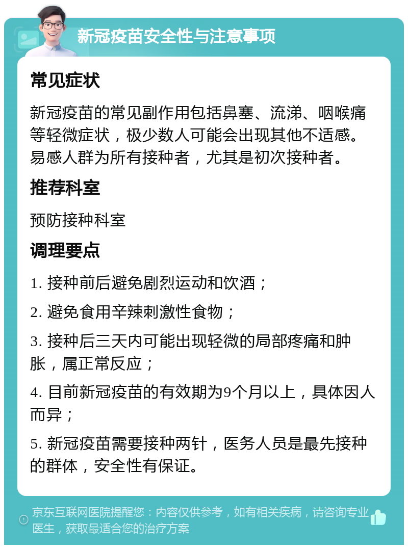 新冠疫苗安全性与注意事项 常见症状 新冠疫苗的常见副作用包括鼻塞、流涕、咽喉痛等轻微症状，极少数人可能会出现其他不适感。易感人群为所有接种者，尤其是初次接种者。 推荐科室 预防接种科室 调理要点 1. 接种前后避免剧烈运动和饮酒； 2. 避免食用辛辣刺激性食物； 3. 接种后三天内可能出现轻微的局部疼痛和肿胀，属正常反应； 4. 目前新冠疫苗的有效期为9个月以上，具体因人而异； 5. 新冠疫苗需要接种两针，医务人员是最先接种的群体，安全性有保证。