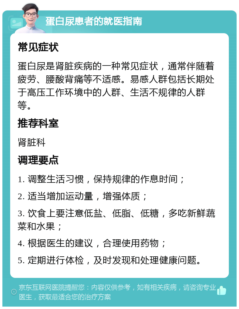 蛋白尿患者的就医指南 常见症状 蛋白尿是肾脏疾病的一种常见症状，通常伴随着疲劳、腰酸背痛等不适感。易感人群包括长期处于高压工作环境中的人群、生活不规律的人群等。 推荐科室 肾脏科 调理要点 1. 调整生活习惯，保持规律的作息时间； 2. 适当增加运动量，增强体质； 3. 饮食上要注意低盐、低脂、低糖，多吃新鲜蔬菜和水果； 4. 根据医生的建议，合理使用药物； 5. 定期进行体检，及时发现和处理健康问题。