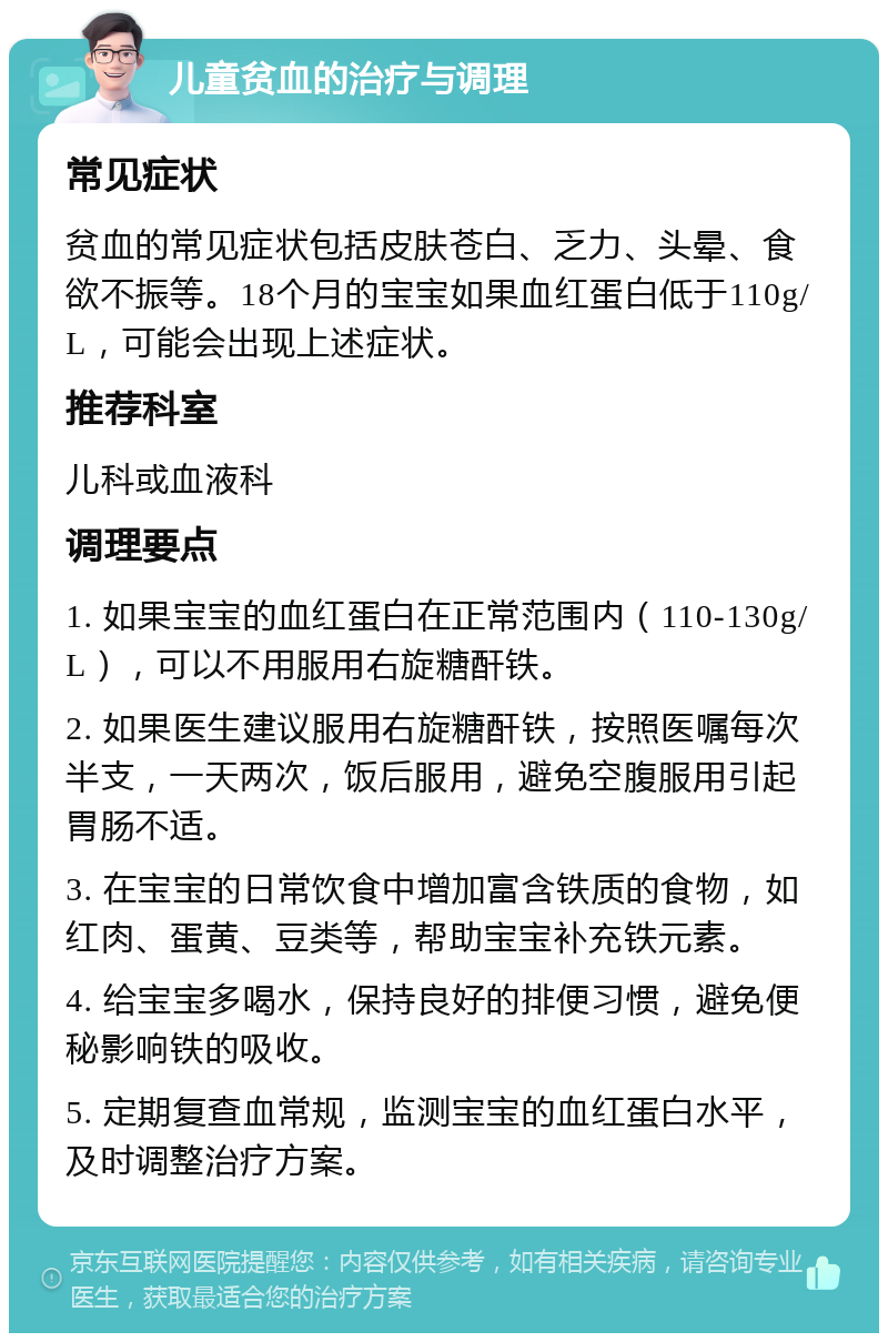 儿童贫血的治疗与调理 常见症状 贫血的常见症状包括皮肤苍白、乏力、头晕、食欲不振等。18个月的宝宝如果血红蛋白低于110g/L，可能会出现上述症状。 推荐科室 儿科或血液科 调理要点 1. 如果宝宝的血红蛋白在正常范围内（110-130g/L），可以不用服用右旋糖酐铁。 2. 如果医生建议服用右旋糖酐铁，按照医嘱每次半支，一天两次，饭后服用，避免空腹服用引起胃肠不适。 3. 在宝宝的日常饮食中增加富含铁质的食物，如红肉、蛋黄、豆类等，帮助宝宝补充铁元素。 4. 给宝宝多喝水，保持良好的排便习惯，避免便秘影响铁的吸收。 5. 定期复查血常规，监测宝宝的血红蛋白水平，及时调整治疗方案。