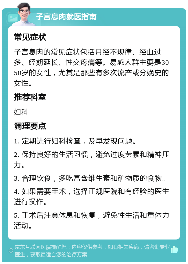 子宫息肉就医指南 常见症状 子宫息肉的常见症状包括月经不规律、经血过多、经期延长、性交疼痛等。易感人群主要是30-50岁的女性，尤其是那些有多次流产或分娩史的女性。 推荐科室 妇科 调理要点 1. 定期进行妇科检查，及早发现问题。 2. 保持良好的生活习惯，避免过度劳累和精神压力。 3. 合理饮食，多吃富含维生素和矿物质的食物。 4. 如果需要手术，选择正规医院和有经验的医生进行操作。 5. 手术后注意休息和恢复，避免性生活和重体力活动。