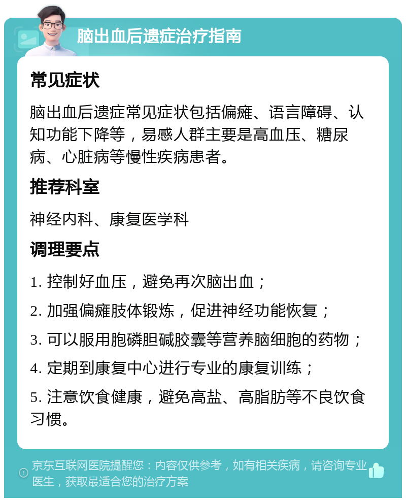 脑出血后遗症治疗指南 常见症状 脑出血后遗症常见症状包括偏瘫、语言障碍、认知功能下降等，易感人群主要是高血压、糖尿病、心脏病等慢性疾病患者。 推荐科室 神经内科、康复医学科 调理要点 1. 控制好血压，避免再次脑出血； 2. 加强偏瘫肢体锻炼，促进神经功能恢复； 3. 可以服用胞磷胆碱胶囊等营养脑细胞的药物； 4. 定期到康复中心进行专业的康复训练； 5. 注意饮食健康，避免高盐、高脂肪等不良饮食习惯。