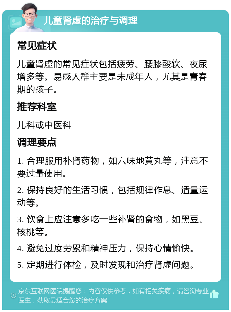 儿童肾虚的治疗与调理 常见症状 儿童肾虚的常见症状包括疲劳、腰膝酸软、夜尿增多等。易感人群主要是未成年人，尤其是青春期的孩子。 推荐科室 儿科或中医科 调理要点 1. 合理服用补肾药物，如六味地黄丸等，注意不要过量使用。 2. 保持良好的生活习惯，包括规律作息、适量运动等。 3. 饮食上应注意多吃一些补肾的食物，如黑豆、核桃等。 4. 避免过度劳累和精神压力，保持心情愉快。 5. 定期进行体检，及时发现和治疗肾虚问题。