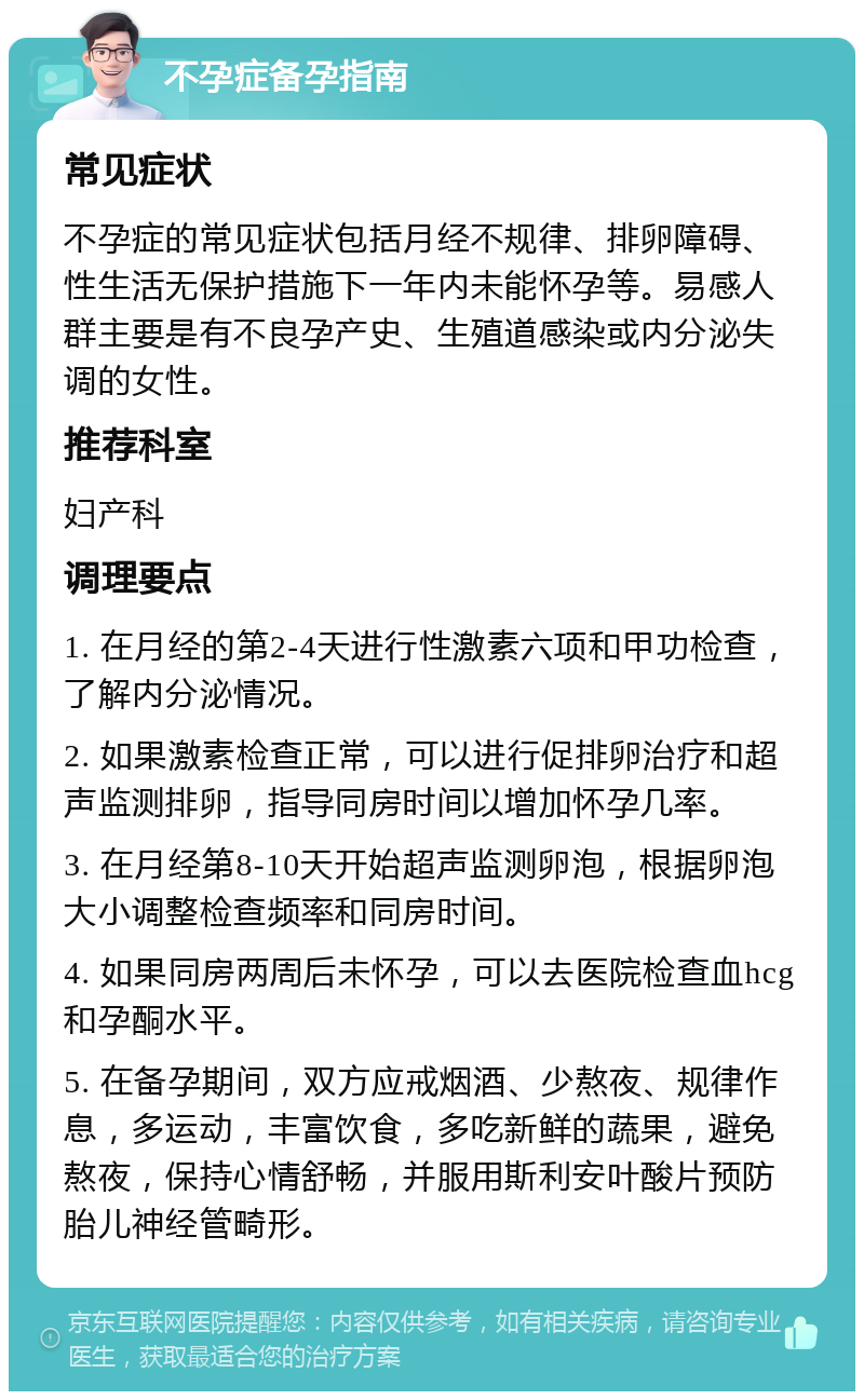 不孕症备孕指南 常见症状 不孕症的常见症状包括月经不规律、排卵障碍、性生活无保护措施下一年内未能怀孕等。易感人群主要是有不良孕产史、生殖道感染或内分泌失调的女性。 推荐科室 妇产科 调理要点 1. 在月经的第2-4天进行性激素六项和甲功检查，了解内分泌情况。 2. 如果激素检查正常，可以进行促排卵治疗和超声监测排卵，指导同房时间以增加怀孕几率。 3. 在月经第8-10天开始超声监测卵泡，根据卵泡大小调整检查频率和同房时间。 4. 如果同房两周后未怀孕，可以去医院检查血hcg和孕酮水平。 5. 在备孕期间，双方应戒烟酒、少熬夜、规律作息，多运动，丰富饮食，多吃新鲜的蔬果，避免熬夜，保持心情舒畅，并服用斯利安叶酸片预防胎儿神经管畸形。