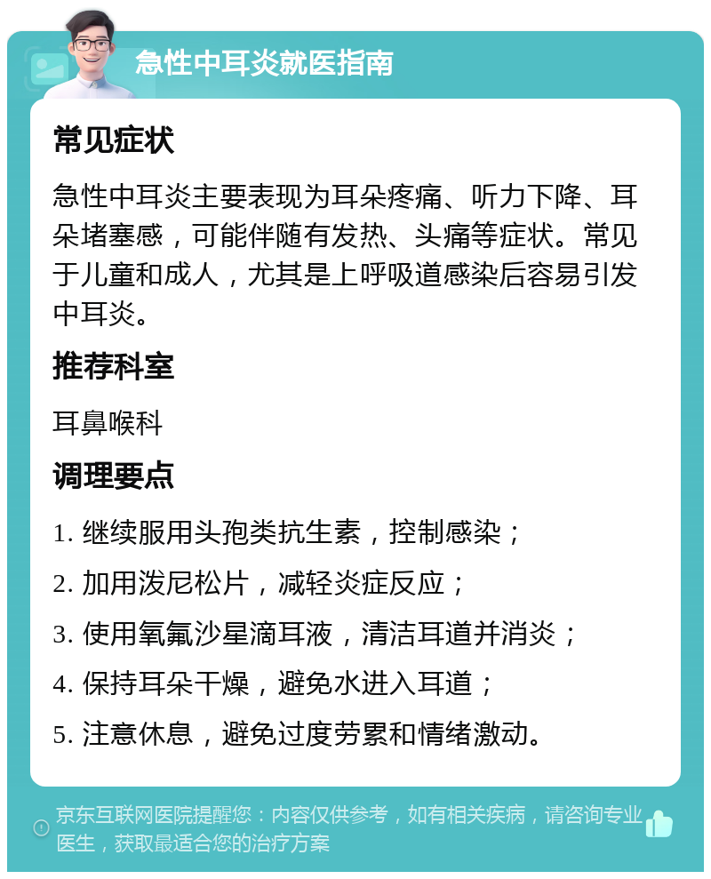 急性中耳炎就医指南 常见症状 急性中耳炎主要表现为耳朵疼痛、听力下降、耳朵堵塞感，可能伴随有发热、头痛等症状。常见于儿童和成人，尤其是上呼吸道感染后容易引发中耳炎。 推荐科室 耳鼻喉科 调理要点 1. 继续服用头孢类抗生素，控制感染； 2. 加用泼尼松片，减轻炎症反应； 3. 使用氧氟沙星滴耳液，清洁耳道并消炎； 4. 保持耳朵干燥，避免水进入耳道； 5. 注意休息，避免过度劳累和情绪激动。