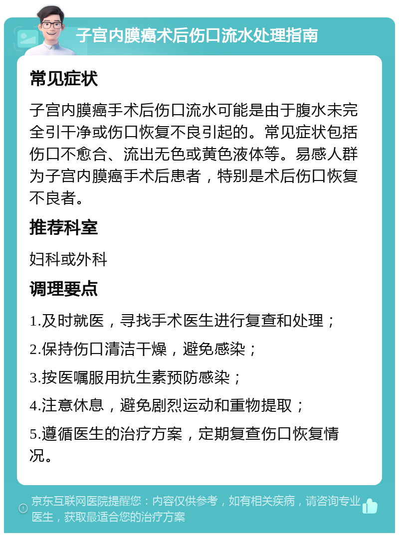 子宫内膜癌术后伤口流水处理指南 常见症状 子宫内膜癌手术后伤口流水可能是由于腹水未完全引干净或伤口恢复不良引起的。常见症状包括伤口不愈合、流出无色或黄色液体等。易感人群为子宫内膜癌手术后患者，特别是术后伤口恢复不良者。 推荐科室 妇科或外科 调理要点 1.及时就医，寻找手术医生进行复查和处理； 2.保持伤口清洁干燥，避免感染； 3.按医嘱服用抗生素预防感染； 4.注意休息，避免剧烈运动和重物提取； 5.遵循医生的治疗方案，定期复查伤口恢复情况。