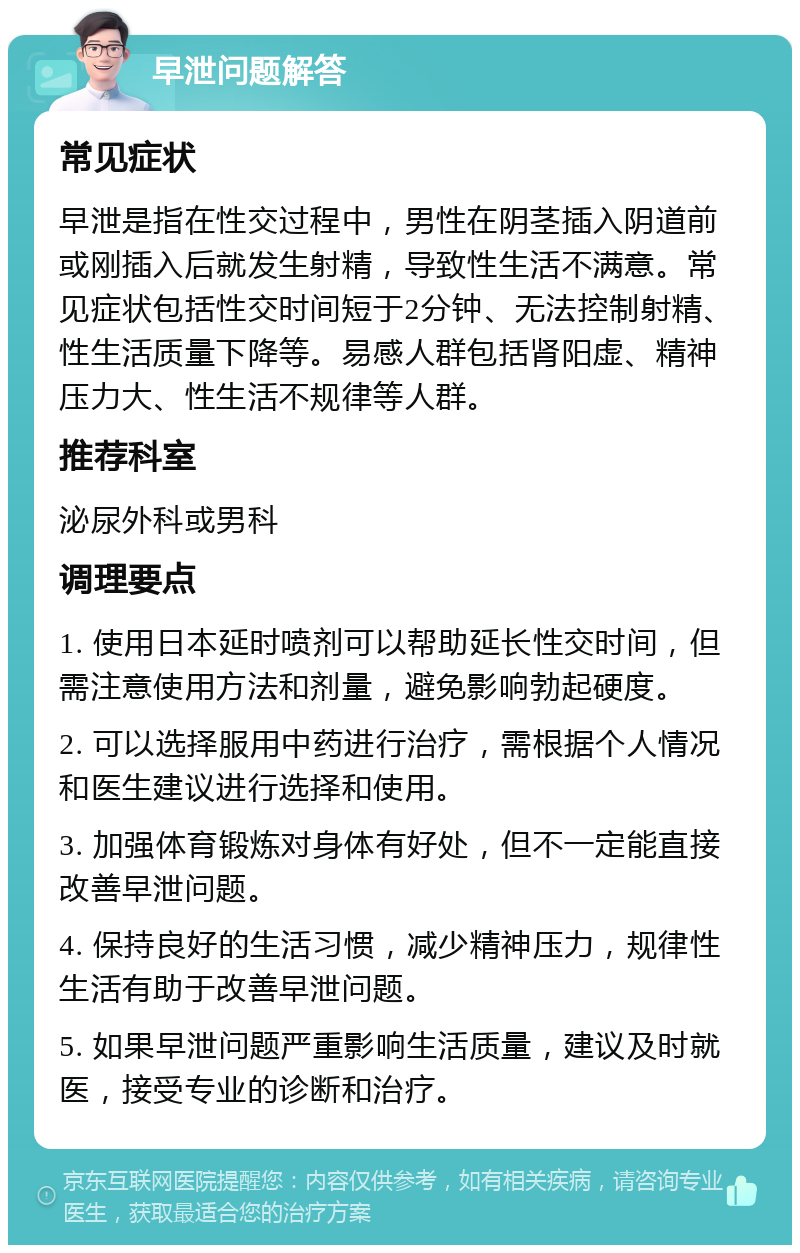 早泄问题解答 常见症状 早泄是指在性交过程中，男性在阴茎插入阴道前或刚插入后就发生射精，导致性生活不满意。常见症状包括性交时间短于2分钟、无法控制射精、性生活质量下降等。易感人群包括肾阳虚、精神压力大、性生活不规律等人群。 推荐科室 泌尿外科或男科 调理要点 1. 使用日本延时喷剂可以帮助延长性交时间，但需注意使用方法和剂量，避免影响勃起硬度。 2. 可以选择服用中药进行治疗，需根据个人情况和医生建议进行选择和使用。 3. 加强体育锻炼对身体有好处，但不一定能直接改善早泄问题。 4. 保持良好的生活习惯，减少精神压力，规律性生活有助于改善早泄问题。 5. 如果早泄问题严重影响生活质量，建议及时就医，接受专业的诊断和治疗。