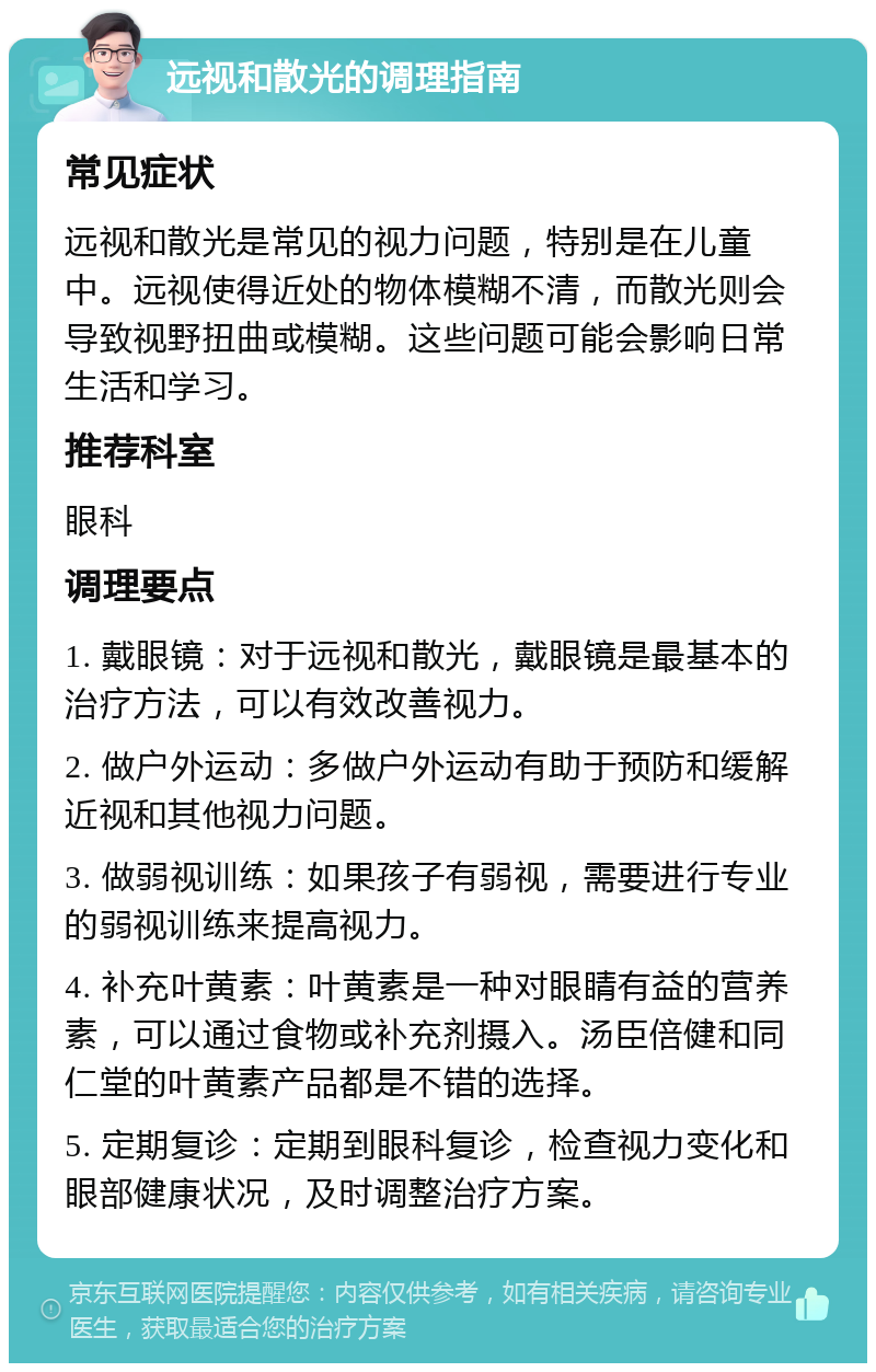 远视和散光的调理指南 常见症状 远视和散光是常见的视力问题，特别是在儿童中。远视使得近处的物体模糊不清，而散光则会导致视野扭曲或模糊。这些问题可能会影响日常生活和学习。 推荐科室 眼科 调理要点 1. 戴眼镜：对于远视和散光，戴眼镜是最基本的治疗方法，可以有效改善视力。 2. 做户外运动：多做户外运动有助于预防和缓解近视和其他视力问题。 3. 做弱视训练：如果孩子有弱视，需要进行专业的弱视训练来提高视力。 4. 补充叶黄素：叶黄素是一种对眼睛有益的营养素，可以通过食物或补充剂摄入。汤臣倍健和同仁堂的叶黄素产品都是不错的选择。 5. 定期复诊：定期到眼科复诊，检查视力变化和眼部健康状况，及时调整治疗方案。