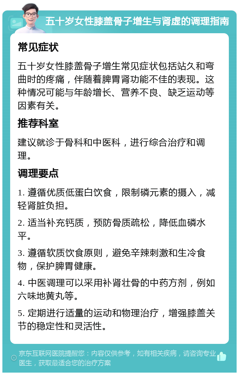 五十岁女性膝盖骨子增生与肾虚的调理指南 常见症状 五十岁女性膝盖骨子增生常见症状包括站久和弯曲时的疼痛，伴随着脾胃肾功能不佳的表现。这种情况可能与年龄增长、营养不良、缺乏运动等因素有关。 推荐科室 建议就诊于骨科和中医科，进行综合治疗和调理。 调理要点 1. 遵循优质低蛋白饮食，限制磷元素的摄入，减轻肾脏负担。 2. 适当补充钙质，预防骨质疏松，降低血磷水平。 3. 遵循软质饮食原则，避免辛辣刺激和生冷食物，保护脾胃健康。 4. 中医调理可以采用补肾壮骨的中药方剂，例如六味地黄丸等。 5. 定期进行适量的运动和物理治疗，增强膝盖关节的稳定性和灵活性。