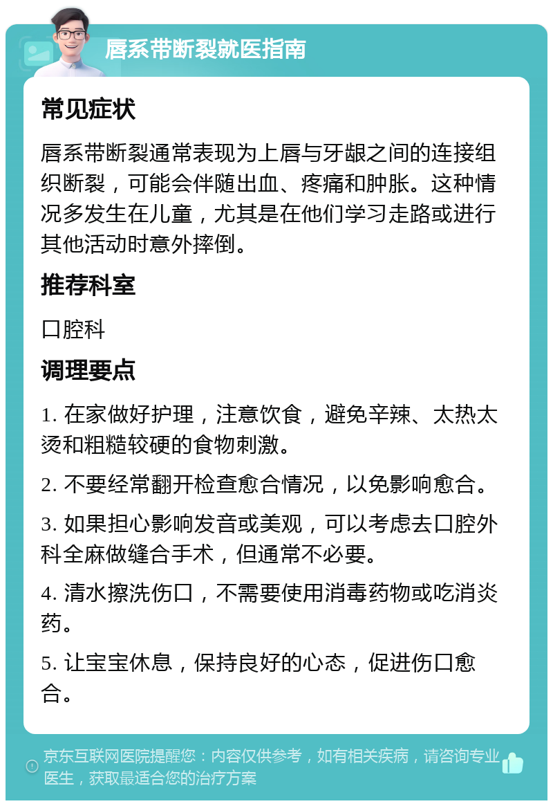 唇系带断裂就医指南 常见症状 唇系带断裂通常表现为上唇与牙龈之间的连接组织断裂，可能会伴随出血、疼痛和肿胀。这种情况多发生在儿童，尤其是在他们学习走路或进行其他活动时意外摔倒。 推荐科室 口腔科 调理要点 1. 在家做好护理，注意饮食，避免辛辣、太热太烫和粗糙较硬的食物刺激。 2. 不要经常翻开检查愈合情况，以免影响愈合。 3. 如果担心影响发音或美观，可以考虑去口腔外科全麻做缝合手术，但通常不必要。 4. 清水擦洗伤口，不需要使用消毒药物或吃消炎药。 5. 让宝宝休息，保持良好的心态，促进伤口愈合。