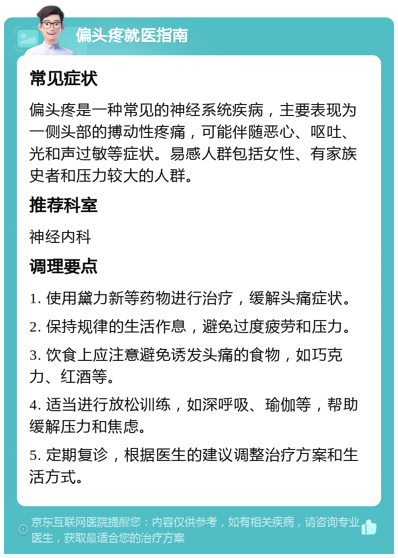 偏头疼就医指南 常见症状 偏头疼是一种常见的神经系统疾病，主要表现为一侧头部的搏动性疼痛，可能伴随恶心、呕吐、光和声过敏等症状。易感人群包括女性、有家族史者和压力较大的人群。 推荐科室 神经内科 调理要点 1. 使用黛力新等药物进行治疗，缓解头痛症状。 2. 保持规律的生活作息，避免过度疲劳和压力。 3. 饮食上应注意避免诱发头痛的食物，如巧克力、红酒等。 4. 适当进行放松训练，如深呼吸、瑜伽等，帮助缓解压力和焦虑。 5. 定期复诊，根据医生的建议调整治疗方案和生活方式。