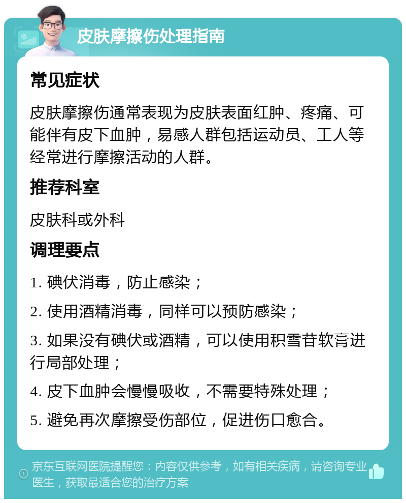 皮肤摩擦伤处理指南 常见症状 皮肤摩擦伤通常表现为皮肤表面红肿、疼痛、可能伴有皮下血肿，易感人群包括运动员、工人等经常进行摩擦活动的人群。 推荐科室 皮肤科或外科 调理要点 1. 碘伏消毒，防止感染； 2. 使用酒精消毒，同样可以预防感染； 3. 如果没有碘伏或酒精，可以使用积雪苷软膏进行局部处理； 4. 皮下血肿会慢慢吸收，不需要特殊处理； 5. 避免再次摩擦受伤部位，促进伤口愈合。