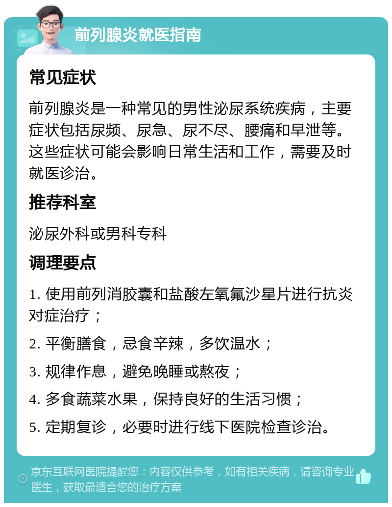 前列腺炎就医指南 常见症状 前列腺炎是一种常见的男性泌尿系统疾病，主要症状包括尿频、尿急、尿不尽、腰痛和早泄等。这些症状可能会影响日常生活和工作，需要及时就医诊治。 推荐科室 泌尿外科或男科专科 调理要点 1. 使用前列消胶囊和盐酸左氧氟沙星片进行抗炎对症治疗； 2. 平衡膳食，忌食辛辣，多饮温水； 3. 规律作息，避免晚睡或熬夜； 4. 多食蔬菜水果，保持良好的生活习惯； 5. 定期复诊，必要时进行线下医院检查诊治。