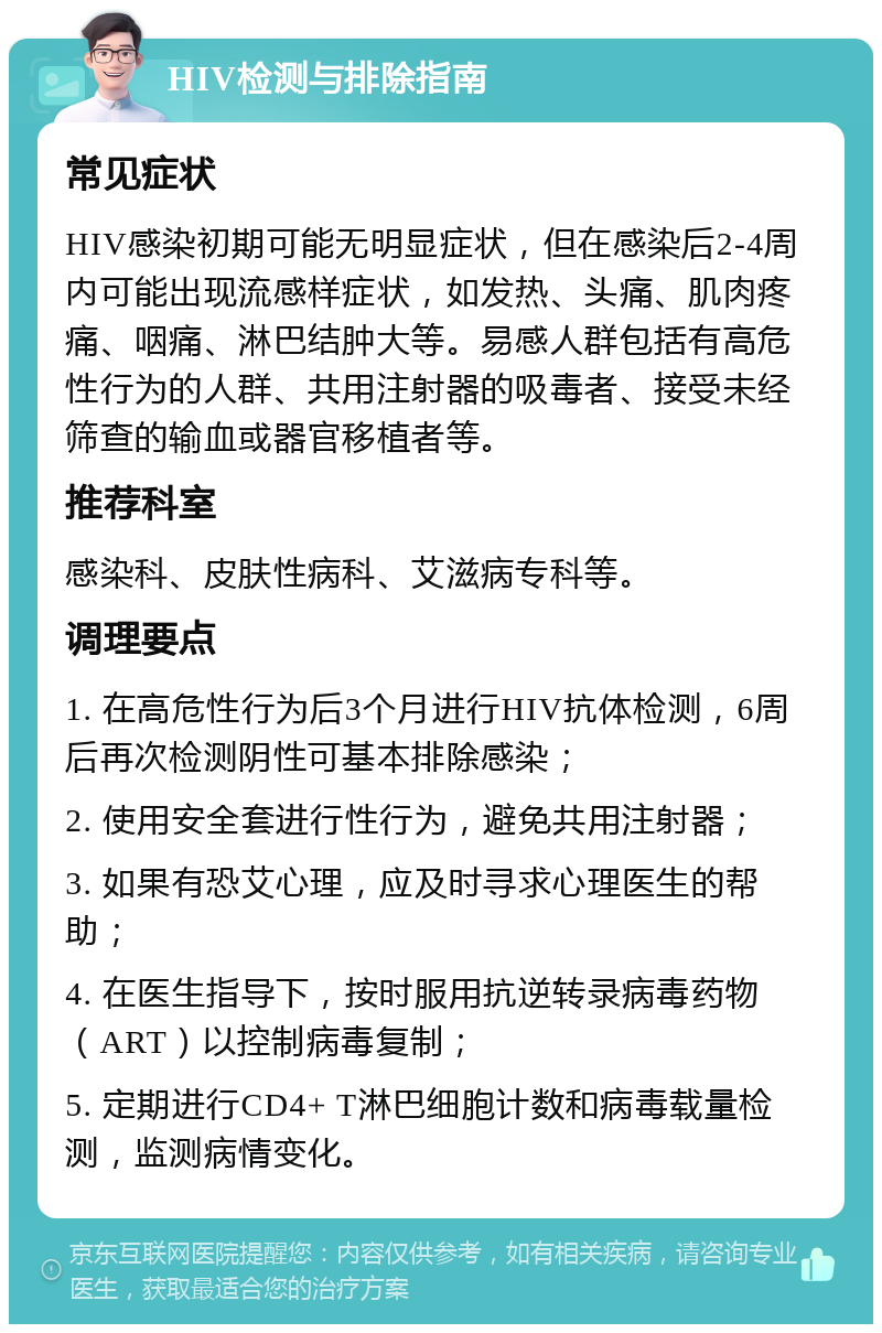 HIV检测与排除指南 常见症状 HIV感染初期可能无明显症状，但在感染后2-4周内可能出现流感样症状，如发热、头痛、肌肉疼痛、咽痛、淋巴结肿大等。易感人群包括有高危性行为的人群、共用注射器的吸毒者、接受未经筛查的输血或器官移植者等。 推荐科室 感染科、皮肤性病科、艾滋病专科等。 调理要点 1. 在高危性行为后3个月进行HIV抗体检测，6周后再次检测阴性可基本排除感染； 2. 使用安全套进行性行为，避免共用注射器； 3. 如果有恐艾心理，应及时寻求心理医生的帮助； 4. 在医生指导下，按时服用抗逆转录病毒药物（ART）以控制病毒复制； 5. 定期进行CD4+ T淋巴细胞计数和病毒载量检测，监测病情变化。